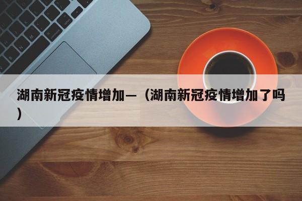 湖南新冠疫情增加—（湖南新冠疫情增加了吗）