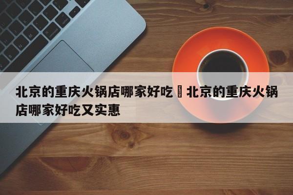 北京的重庆火锅店哪家好吃›北京的重庆火锅店哪家好吃又实惠