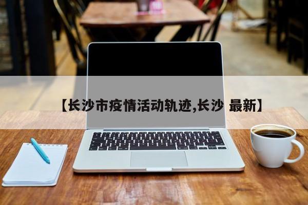 【长沙市疫情活动轨迹,长沙 最新】