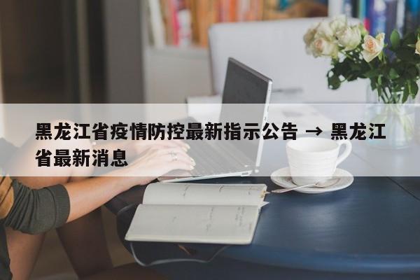 黑龙江省疫情防控最新指示公告 → 黑龙江省最新消息