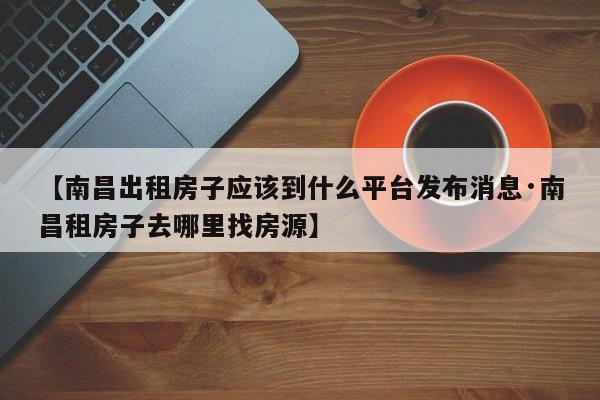 【南昌出租房子应该到什么平台发布消息·南昌租房子去哪里找房源】