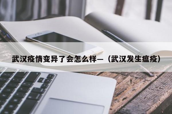 武汉疫情变异了会怎么样—（武汉发生瘟疫）
