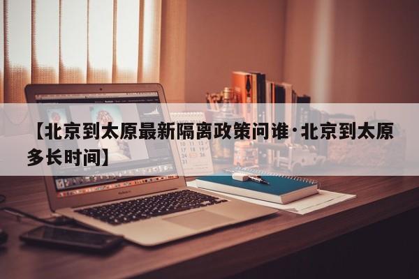 【北京到太原最新隔离政策问谁·北京到太原多长时间】