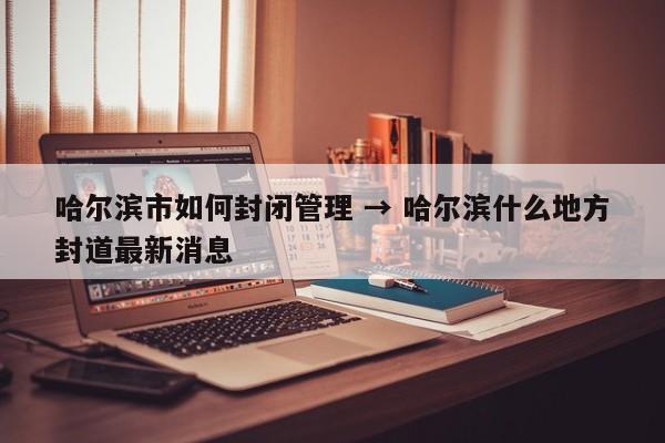 哈尔滨市如何封闭管理 → 哈尔滨什么地方封道最新消息