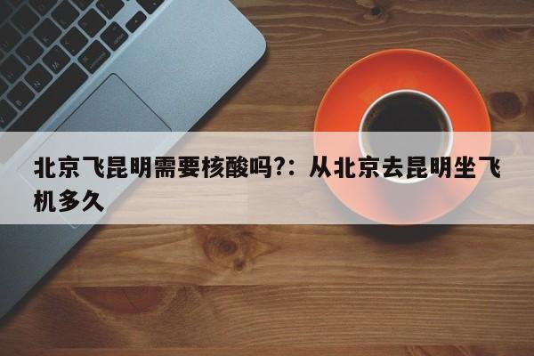 北京飞昆明需要核酸吗?：从北京去昆明坐飞机多久