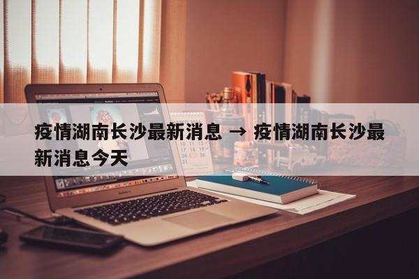 疫情湖南长沙最新消息 → 疫情湖南长沙最新消息今天