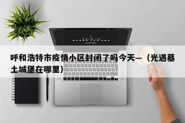 呼和浩特市疫情小区封闭了吗今天—（光遇墓土城堡在哪里）
