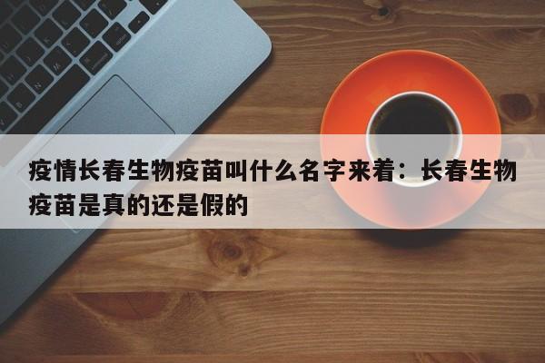 疫情长春生物疫苗叫什么名字来着：长春生物疫苗是真的还是假的