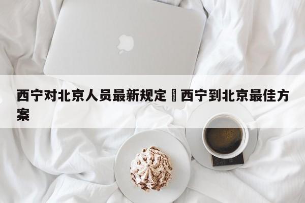西宁对北京人员最新规定›西宁到北京最佳方案