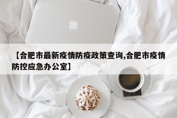 【合肥市最新疫情防疫政策查询,合肥市疫情防控应急办公室】