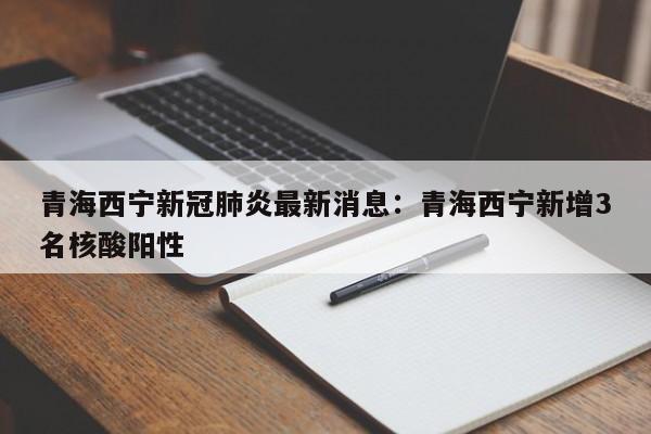 青海西宁新冠肺炎最新消息：青海西宁新增3名核酸阳性