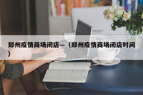 郑州疫情商场闭店—（郑州疫情商场闭店时间）