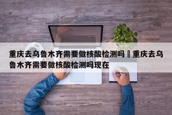 重庆去乌鲁木齐需要做核酸检测吗›重庆去乌鲁木齐需要做核酸检测吗现在