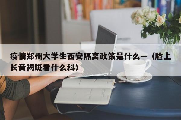 疫情郑州大学生西安隔离政策是什么—（脸上长黄褐斑看什么科）