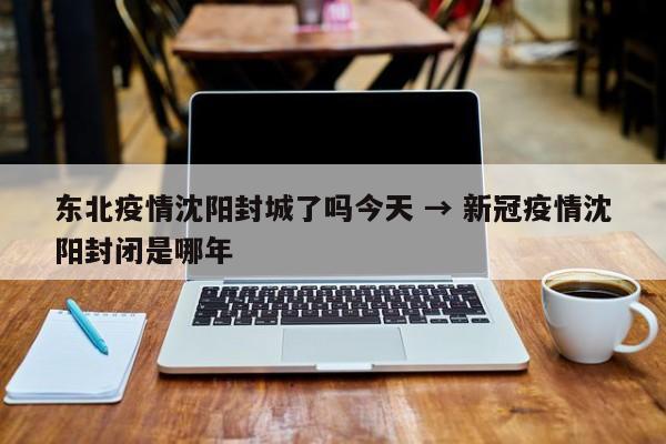 东北疫情沈阳封城了吗今天 → 新冠疫情沈阳封闭是哪年