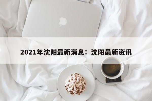 2021年沈阳最新消息：沈阳最新资讯