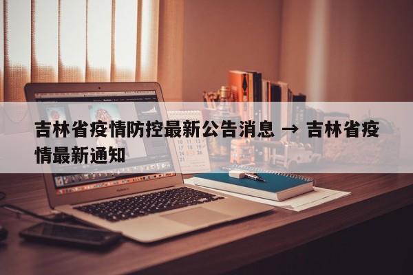 吉林省疫情防控最新公告消息 → 吉林省疫情最新通知