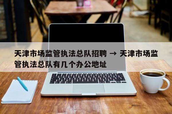天津市场监管执法总队招聘 → 天津市场监管执法总队有几个办公地址