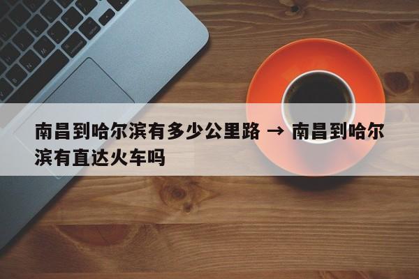 南昌到哈尔滨有多少公里路 → 南昌到哈尔滨有直达火车吗