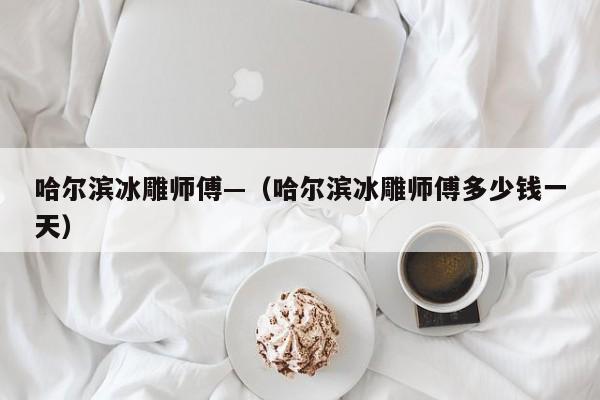 哈尔滨冰雕师傅—（哈尔滨冰雕师傅多少钱一天）
