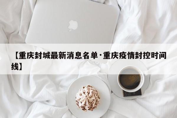 【重庆封城最新消息名单·重庆疫情封控时间线】