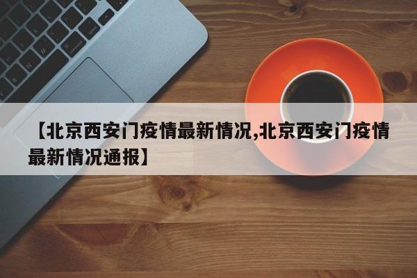 【北京西安门疫情最新情况,北京西安门疫情最新情况通报】