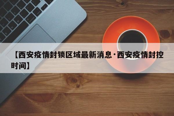 【西安疫情封锁区域最新消息·西安疫情封控时间】