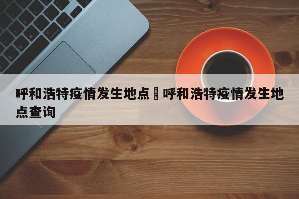 呼和浩特疫情发生地点›呼和浩特疫情发生地点查询