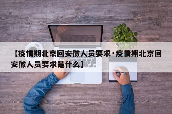 【疫情期北京回安徽人员要求·疫情期北京回安徽人员要求是什么】
