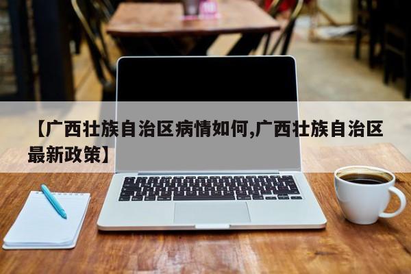 【广西壮族自治区病情如何,广西壮族自治区最新政策】