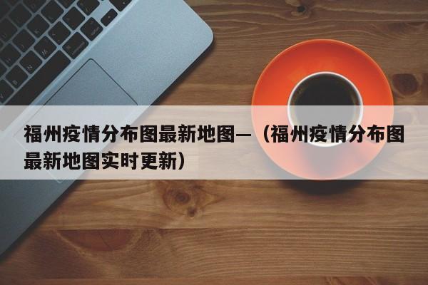福州疫情分布图最新地图—（福州疫情分布图最新地图实时更新）