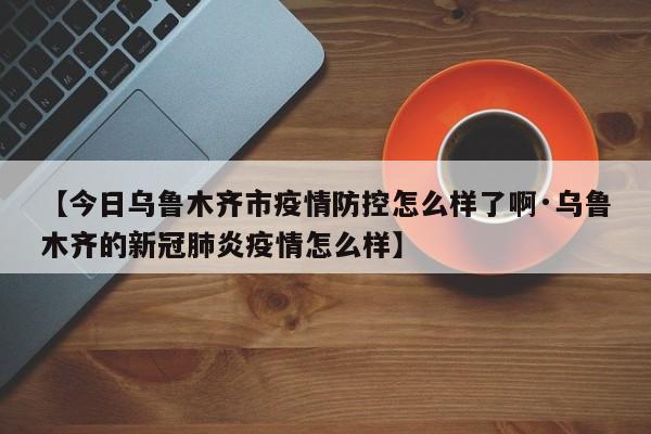 【今日乌鲁木齐市疫情防控怎么样了啊·乌鲁木齐的新冠肺炎疫情怎么样】