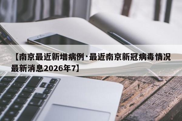 【南京最近新增病例·最近南京新冠病毒情况最新消息2026年7】