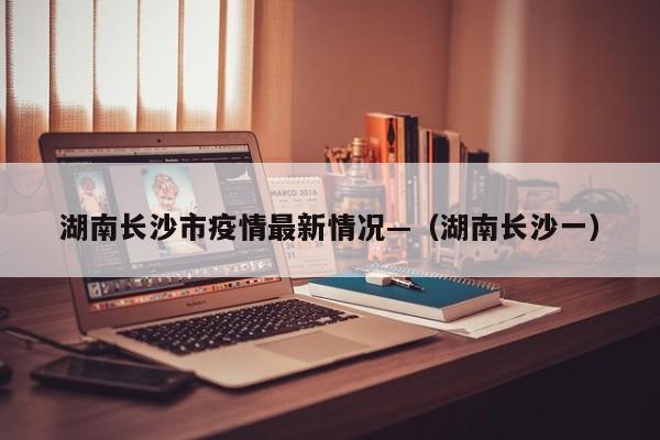 湖南长沙市疫情最新情况—（湖南长沙一）