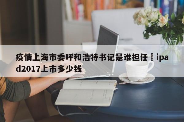 疫情上海市委呼和浩特书记是谁担任›ipad2017上市多少钱
