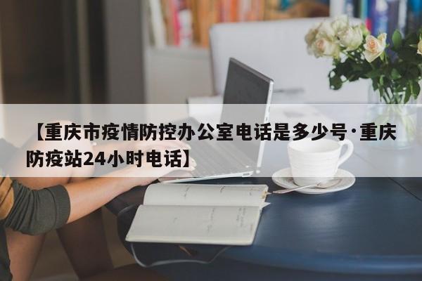 【重庆市疫情防控办公室电话是多少号·重庆防疫站24小时电话】