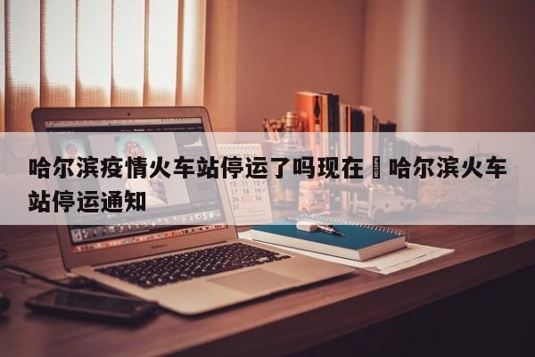 哈尔滨疫情火车站停运了吗现在›哈尔滨火车站停运通知