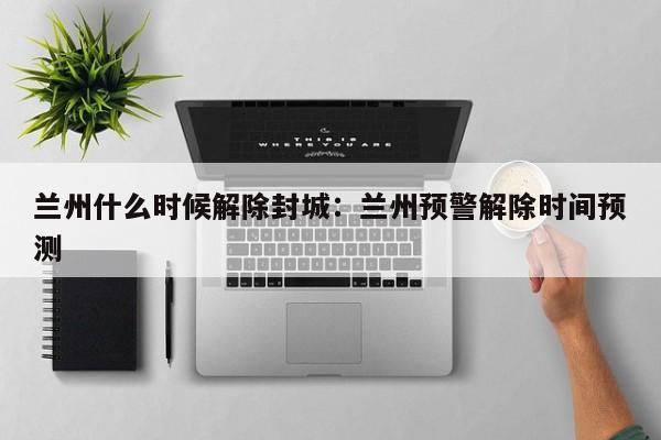 兰州什么时候解除封城：兰州预警解除时间预测