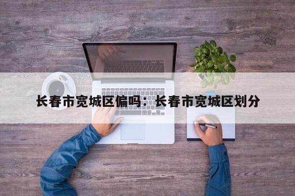 长春市宽城区偏吗：长春市宽城区划分