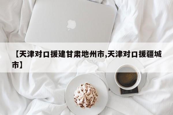 【天津对口援建甘肃地州市,天津对口援疆城市】