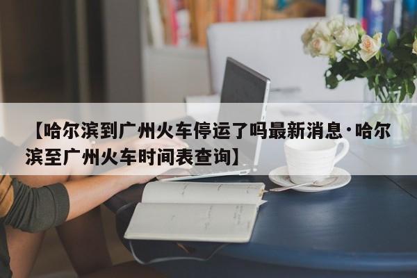 【哈尔滨到广州火车停运了吗最新消息·哈尔滨至广州火车时间表查询】