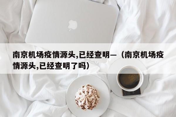 南京机场疫情源头,已经查明—（南京机场疫情源头,已经查明了吗）