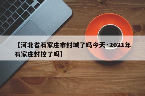 【河北省石家庄市封城了吗今天·2021年石家庄封控了吗】