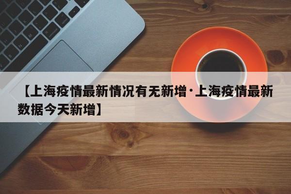 【上海疫情最新情况有无新增·上海疫情最新数据今天新增】