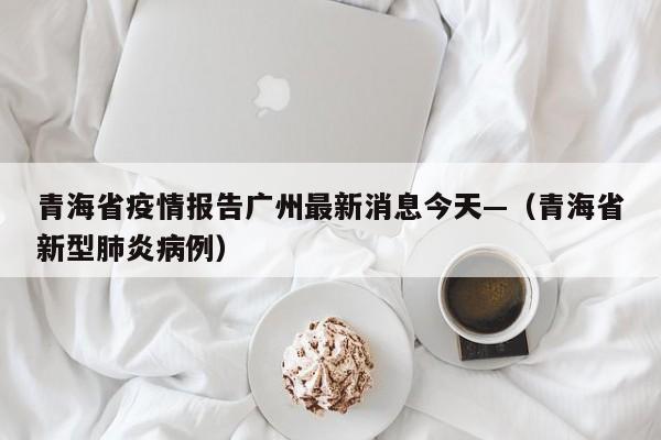 青海省疫情报告广州最新消息今天—（青海省新型肺炎病例）