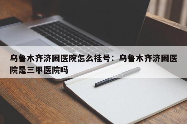 乌鲁木齐济困医院怎么挂号：乌鲁木齐济困医院是三甲医院吗