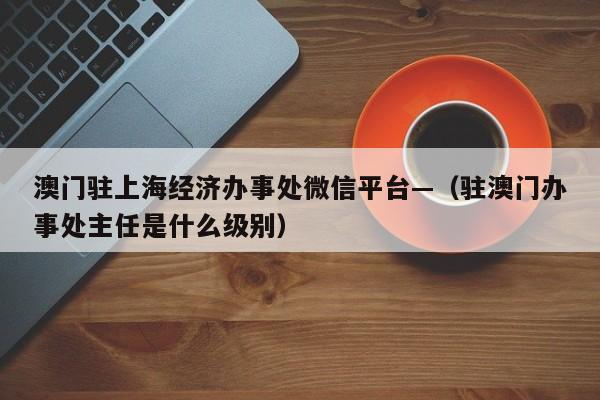 澳门驻上海经济办事处微信平台—（驻澳门办事处主任是什么级别）