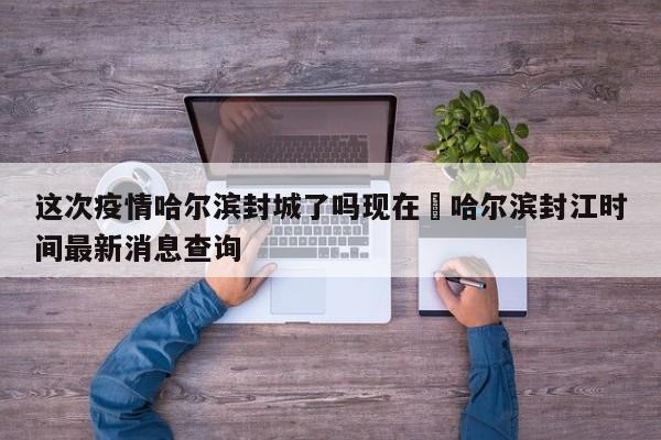 这次疫情哈尔滨封城了吗现在›哈尔滨封江时间最新消息查询