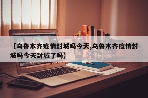 【乌鲁木齐疫情封城吗今天,乌鲁木齐疫情封城吗今天封城了吗】