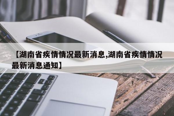 【湖南省疾情情况最新消息,湖南省疾情情况最新消息通知】